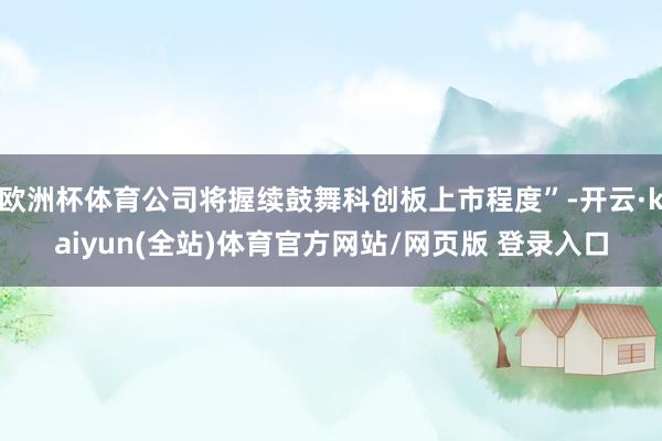 欧洲杯体育公司将握续鼓舞科创板上市程度”-开云·kaiyun(全站)体育官方网站/网页版 登录入口