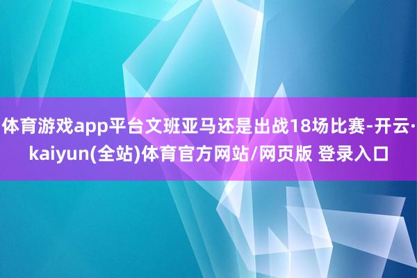 体育游戏app平台文班亚马还是出战18场比赛-开云·kaiyun(全站)体育官方网站/网页版 登录入口