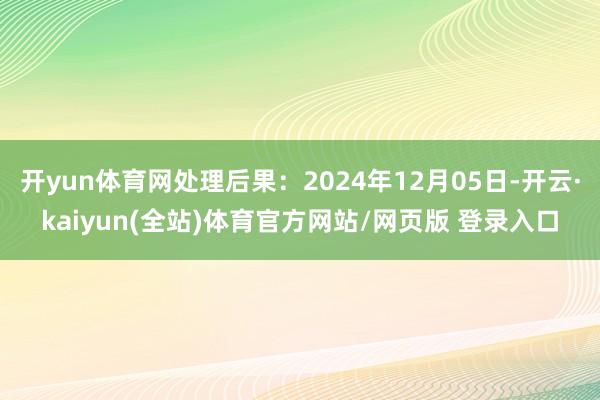 开yun体育网处理后果:2024年12月05日-开云·kaiyun(全站)体育官方网站/网页版 登录入口