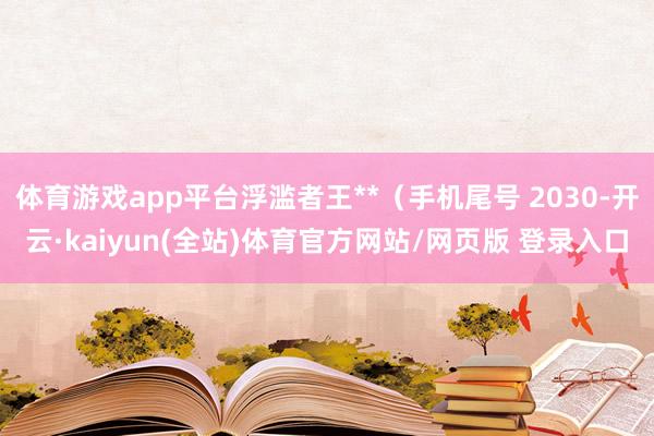 体育游戏app平台浮滥者王**（手机尾号 2030-开云·kaiyun(全站)体育官方网站/网页版 登录入口