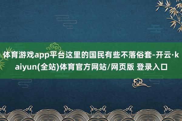 体育游戏app平台这里的国民有些不落俗套-开云·kaiyun(全站)体育官方网站/网页版 登录入口