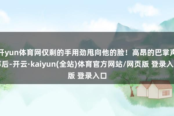 开yun体育网仅剩的手用劲甩向他的脸!高昂的巴掌声事后-开云·kaiyun(全站)体育官方网站/网页版 登录入口