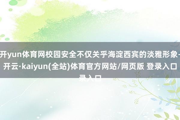 开yun体育网校园安全不仅关乎海淀西宾的淡雅形象-开云·kaiyun(全站)体育官方网站/网页版 登录入口
