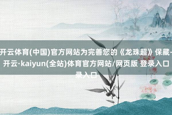 开云体育(中国)官方网站为完善您的《龙珠超》保藏-开云·kaiyun(全站)体育官方网站/网页版 登录入口