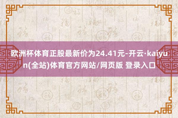 欧洲杯体育正股最新价为24.41元-开云·kaiyun(全站)体育官方网站/网页版 登录入口