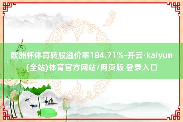 欧洲杯体育转股溢价率184.71%-开云·kaiyun(全站)体育官方网站/网页版 登录入口