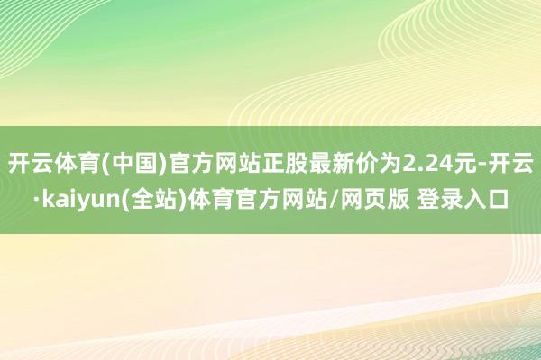 开云体育(中国)官方网站正股最新价为2.24元-开云·kaiyun(全站)体育官方网站/网页版 登录入口
