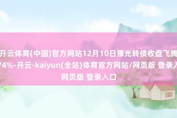 开云体育(中国)官方网站12月10日豫光转债收盘飞腾0.74%-开云·kaiyun(全站)体育官方网站/网页版 登录入口