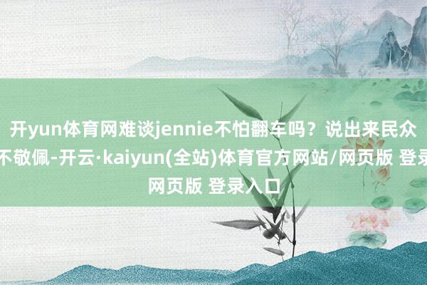 开yun体育网难谈jennie不怕翻车吗？说出来民众可能不敬佩-开云·kaiyun(全站)体育官方网站/网页版 登录入口