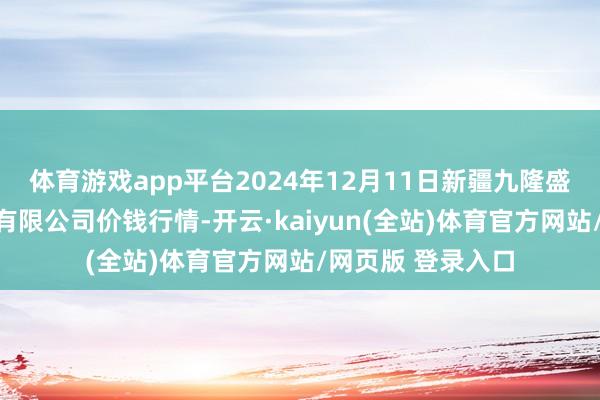 体育游戏app平台2024年12月11日新疆九隆盛和果品议论解决有限公司价钱行情-开云·kaiyun(全站)体育官方网站/网页版 登录入口