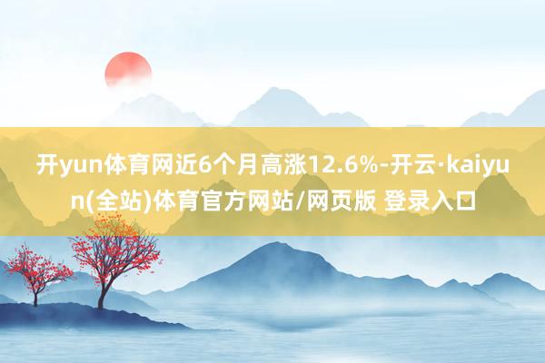 开yun体育网近6个月高涨12.6%-开云·kaiyun(全站)体育官方网站/网页版 登录入口