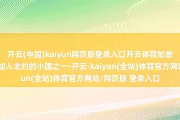 开云(中国)kaiyun网页版登录入口开云体育如故欧洲少数几个生效加入北约的小国之一-开云·kaiyun(全站)体育官方网站/网页版 登录入口