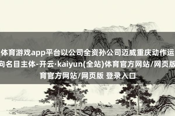 体育游戏app平台以公司全资孙公司迈威重庆动作运营本名方向名目主体-开云·kaiyun(全站)体育官方网站/网页版 登录入口