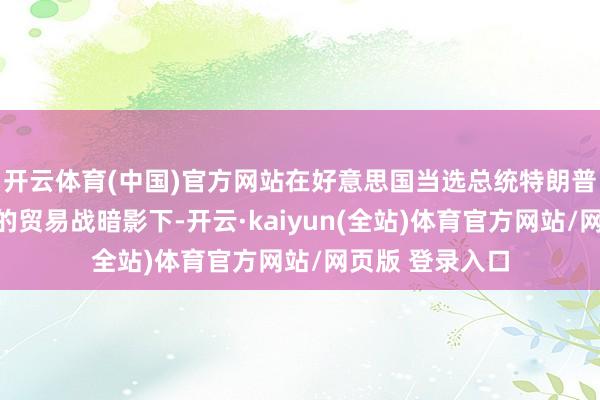 开云体育(中国)官方网站在好意思国当选总统特朗普胁迫普征关税的贸易战暗影下-开云·kaiyun(全站)体育官方网站/网页版 登录入口