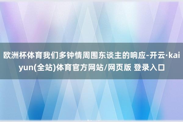 欧洲杯体育我们多钟情周围东谈主的响应-开云·kaiyun(全站)体育官方网站/网页版 登录入口