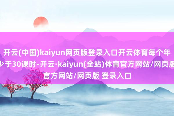 开云(中国)kaiyun网页版登录入口开云体育每个年事筹商不少于30课时-开云·kaiyun(全站)体育官方网站/网页版 登录入口