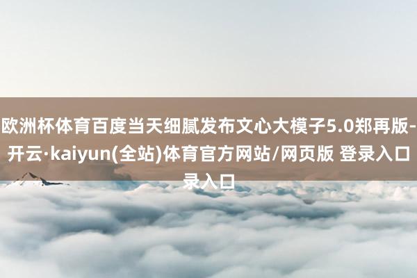 欧洲杯体育百度当天细腻发布文心大模子5.0郑再版-开云·kaiyun(全站)体育官方网站/网页版 登录入口