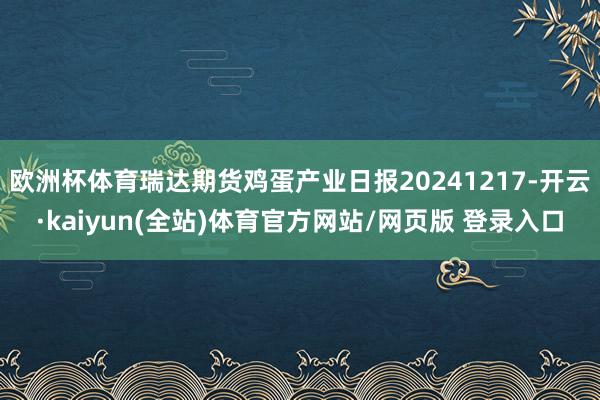 欧洲杯体育瑞达期货鸡蛋产业日报20241217-开云·kaiyun(全站)体育官方网站/网页版 登录入口