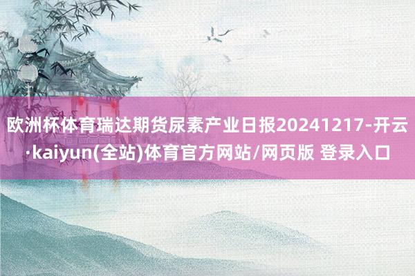欧洲杯体育瑞达期货尿素产业日报20241217-开云·kaiyun(全站)体育官方网站/网页版 登录入口