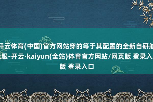 开云体育(中国)官方网站穿的等于其配置的全新自研航天服-开云·kaiyun(全站)体育官方网站/网页版 登录入口