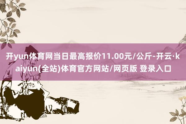 开yun体育网当日最高报价11.00元/公斤-开云·kaiyun(全站)体育官方网站/网页版 登录入口