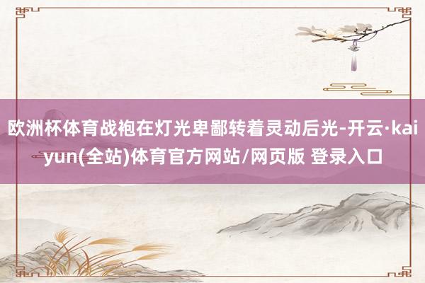 欧洲杯体育战袍在灯光卑鄙转着灵动后光-开云·kaiyun(全站)体育官方网站/网页版 登录入口