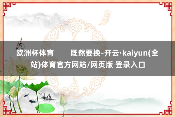 欧洲杯体育 既然要换-开云·kaiyun(全站)体育官方网站/网页版 登录入口