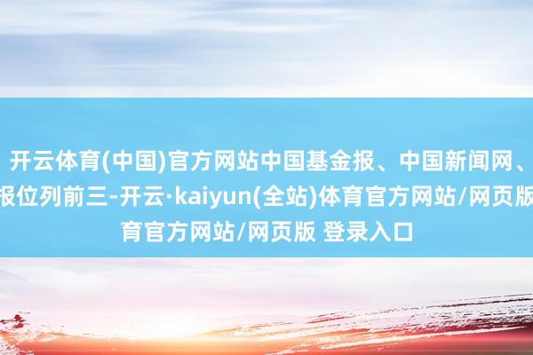 开云体育(中国)官方网站中国基金报、中国新闻网、南边皆市报位列前三-开云·kaiyun(全站)体育官方网站/网页版 登录入口