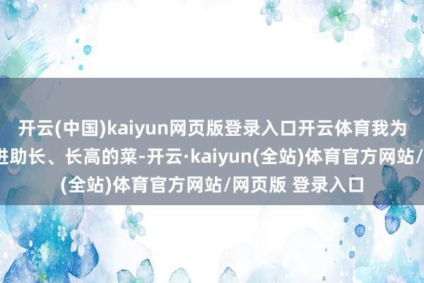 开云(中国)kaiyun网页版登录入口开云体育我为巨匠共享6谈促进助长、长高的菜-开云·kaiyun(全站)体育官方网站/网页版 登录入口