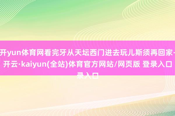 开yun体育网看完牙从天坛西门进去玩儿斯须再回家-开云·kaiyun(全站)体育官方网站/网页版 登录入口