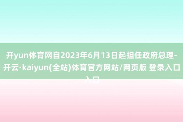 开yun体育网自2023年6月13日起担任政府总理-开云·kaiyun(全站)体育官方网站/网页版 登录入口