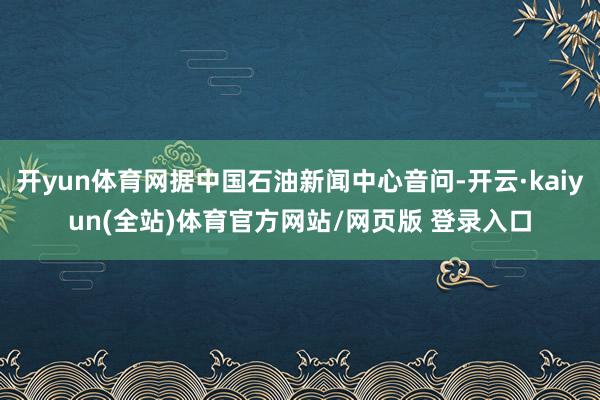 开yun体育网据中国石油新闻中心音问-开云·kaiyun(全站)体育官方网站/网页版 登录入口
