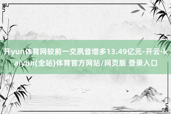 开yun体育网较前一交夙昔增多13.49亿元-开云·kaiyun(全站)体育官方网站/网页版 登录入口