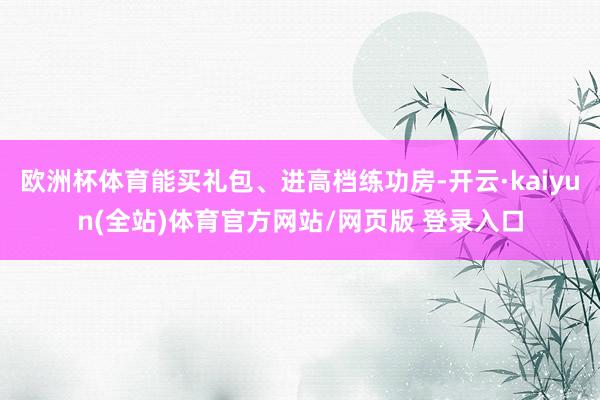 欧洲杯体育能买礼包、进高档练功房-开云·kaiyun(全站)体育官方网站/网页版 登录入口