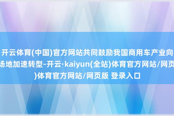 开云体育(中国)官方网站共同鼓励我国商用车产业向绿色、智能场地加速转型-开云·kaiyun(全站)体育官方网站/网页版 登录入口