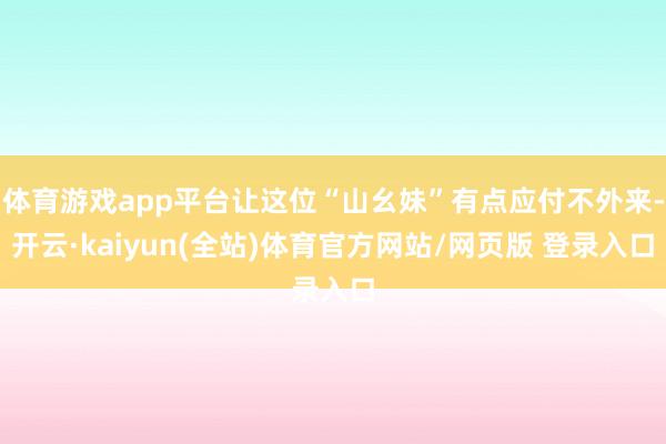 体育游戏app平台让这位“山幺妹”有点应付不外来-开云·kaiyun(全站)体育官方网站/网页版 登录入口