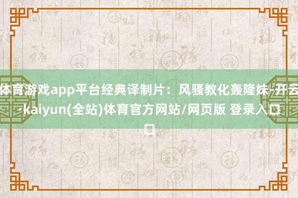 体育游戏app平台经典译制片：风骚教化轰隆妹-开云·kaiyun(全站)体育官方网站/网页版 登录入口