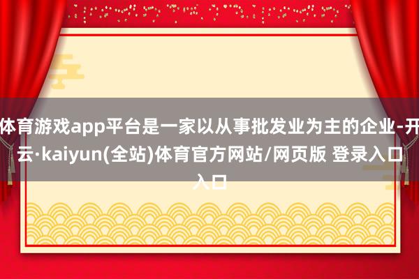 体育游戏app平台是一家以从事批发业为主的企业-开云·kaiyun(全站)体育官方网站/网页版 登录入口