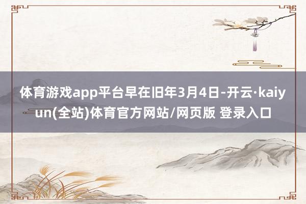 体育游戏app平台　　早在旧年3月4日-开云·kaiyun(全站)体育官方网站/网页版 登录入口