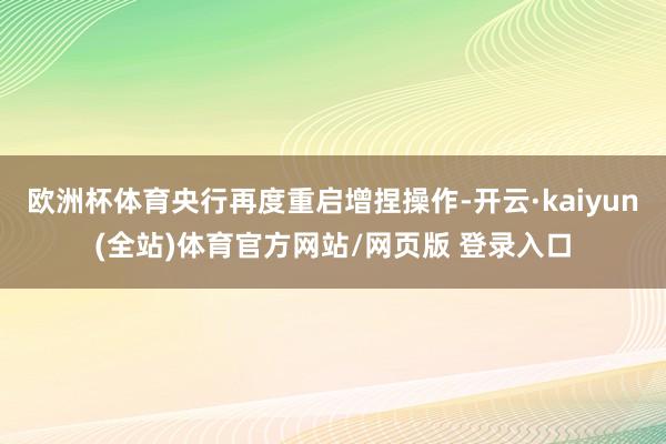 欧洲杯体育央行再度重启增捏操作-开云·kaiyun(全站)体育官方网站/网页版 登录入口