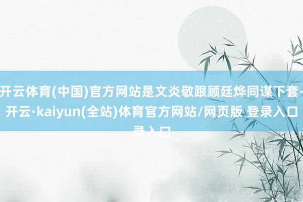 开云体育(中国)官方网站是文炎敬跟顾廷烨同谋下套-开云·kaiyun(全站)体育官方网站/网页版 登录入口