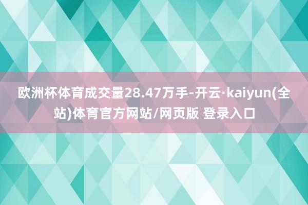 欧洲杯体育成交量28.47万手-开云·kaiyun(全站)体育官方网站/网页版 登录入口