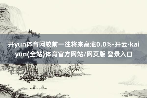 开yun体育网较前一往将来高涨0.0%-开云·kaiyun(全站)体育官方网站/网页版 登录入口