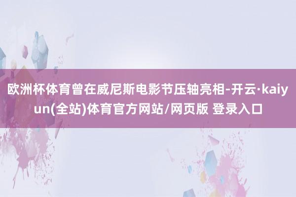 欧洲杯体育曾在威尼斯电影节压轴亮相-开云·kaiyun(全站)体育官方网站/网页版 登录入口