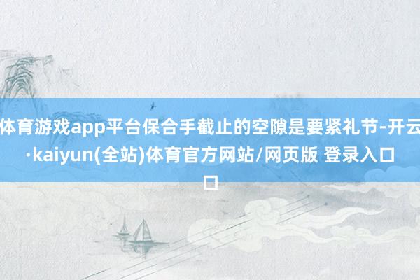 体育游戏app平台保合手截止的空隙是要紧礼节-开云·kaiyun(全站)体育官方网站/网页版 登录入口