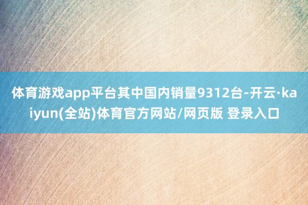 体育游戏app平台其中国内销量9312台-开云·kaiyun(全站)体育官方网站/网页版 登录入口