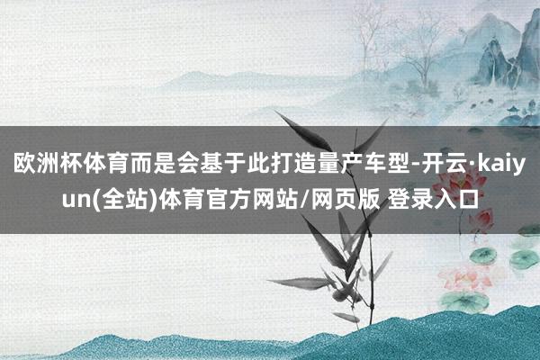 欧洲杯体育而是会基于此打造量产车型-开云·kaiyun(全站)体育官方网站/网页版 登录入口