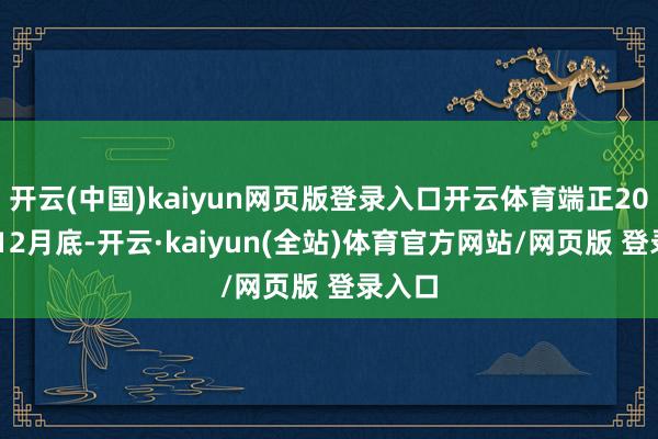 开云(中国)kaiyun网页版登录入口开云体育端正2025年12月底-开云·kaiyun(全站)体育官方网站/网页版 登录入口