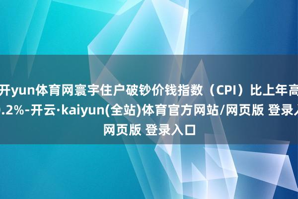 开yun体育网寰宇住户破钞价钱指数(CPI)比上年高涨0.2%-开云·kaiyun(全站)体育官方网站/网页版 登录入口