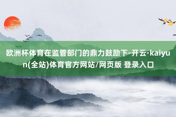 欧洲杯体育在监管部门的鼎力鼓励下-开云·kaiyun(全站)体育官方网站/网页版 登录入口